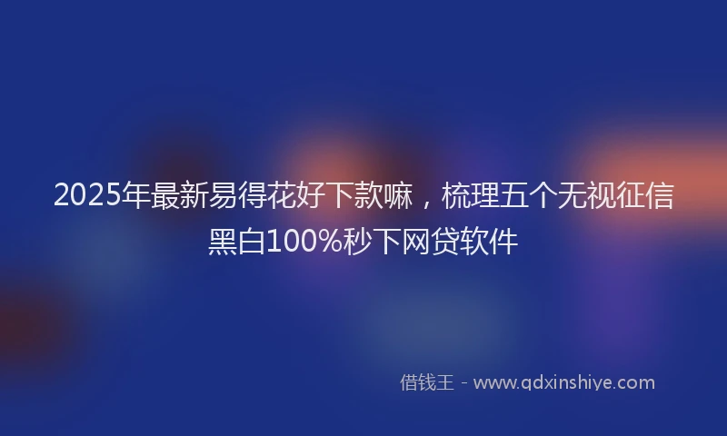 2025年最新易得花好下款嘛，梳理五个无视征信黑白100%秒下网贷软件
