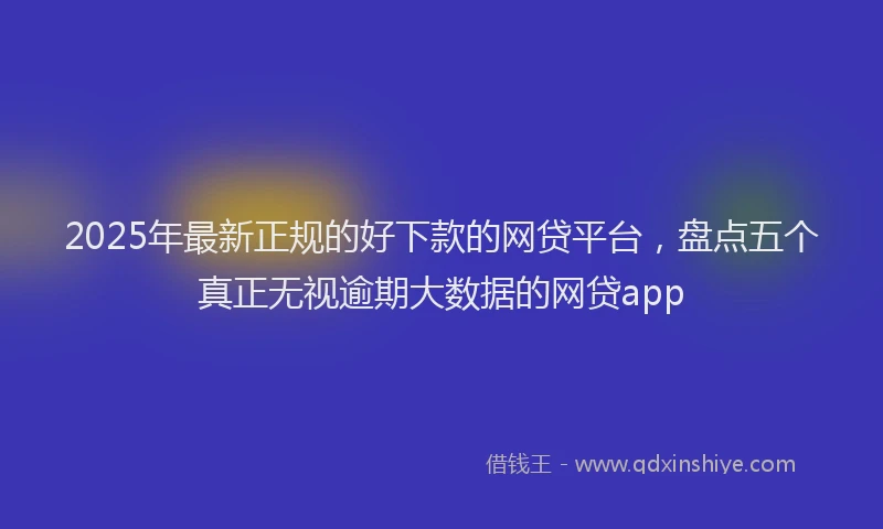 2025年最新正规的好下款的网贷平台，盘点五个真正无视逾期大数据的网贷app