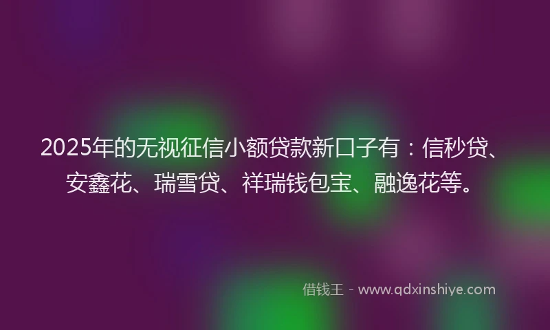 2025年的无视征信小额贷款新口子有：信秒贷、安鑫花、瑞雪贷、祥瑞钱包宝、融逸花等。