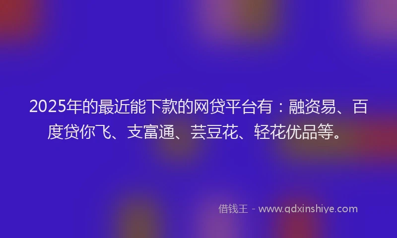 2025年的最近能下款的网贷平台有：融资易、百度贷你飞、支富通、芸豆花、轻花优品等。