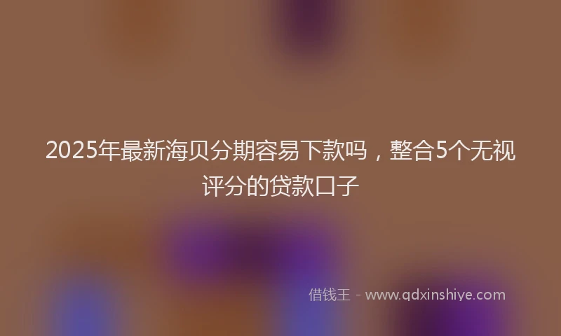 2025年最新海贝分期容易下款吗，整合5个无视评分的贷款口子