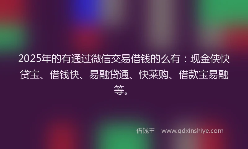 2025年的有通过微信交易借钱的么有：现金侠快贷宝、借钱快、易融贷通、快莱购、借款宝易融等。