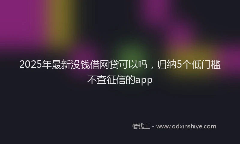 2025年最新没钱借网贷可以吗，归纳5个低门槛不查征信的app