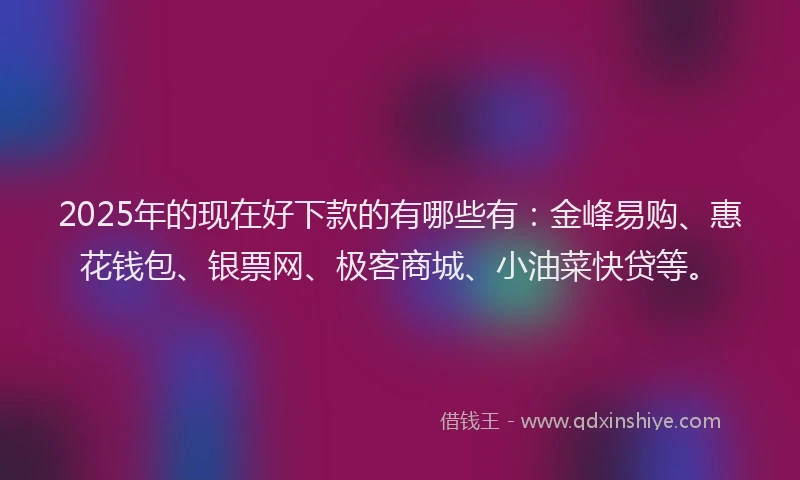 2025年的现在好下款的有哪些有：金峰易购、惠花钱包、银票网、极客商城、小油菜快贷等。