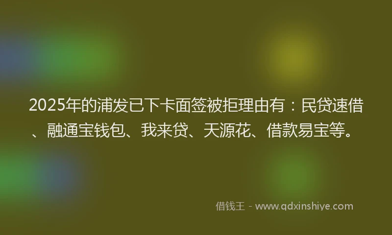 2025年的浦发已下卡面签被拒理由有：民贷速借、融通宝钱包、我来贷、天源花、借款易宝等。