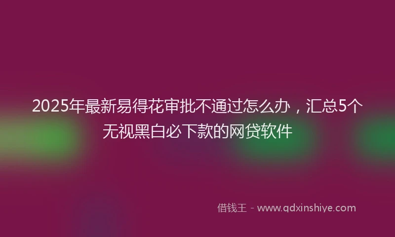 2025年最新易得花审批不通过怎么办，汇总5个无视黑白必下款的网贷软件