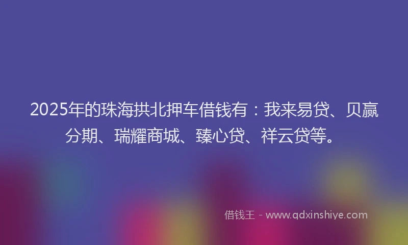 2025年的珠海拱北押车借钱有：我来易贷、贝赢分期、瑞耀商城、臻心贷、祥云贷等。