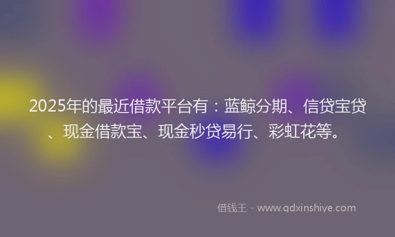 2025年的最近借款平台有：蓝鲸分期、信贷宝贷、现金借款宝、现金秒贷易行、彩虹花等。