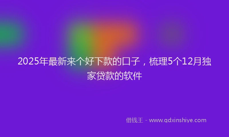 2025年最新来个好下款的口子，梳理5个12月独家贷款的软件