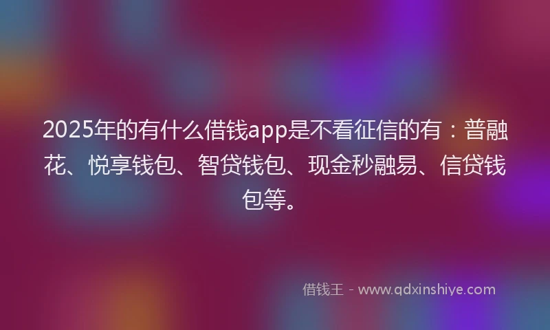 2025年的有什么借钱app是不看征信的有：普融花、悦享钱包、智贷钱包、现金秒融易、信贷钱包等。