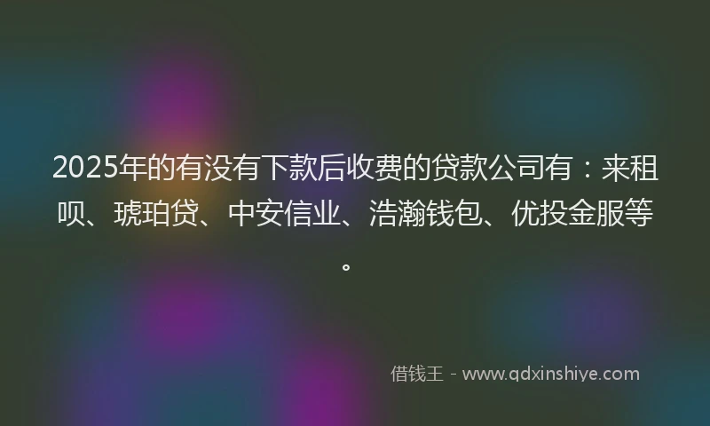 2025年的有没有下款后收费的贷款公司有：来租呗、琥珀贷、中安信业、浩瀚钱包、优投金服等。
