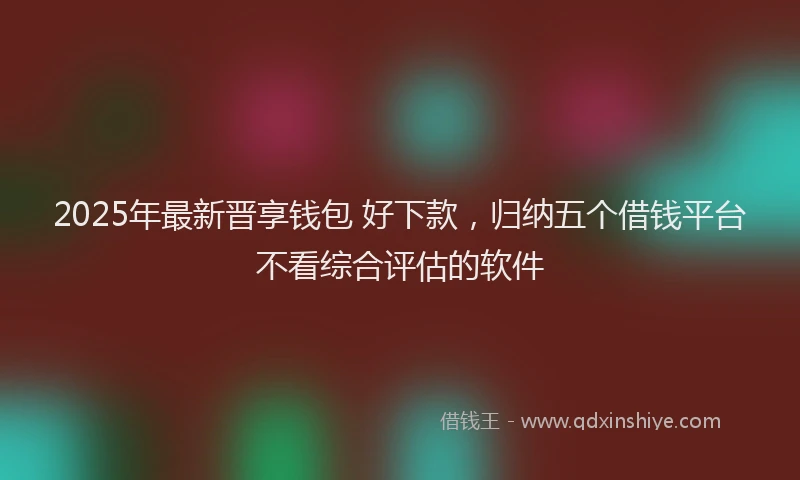 2025年最新晋享钱包 好下款，归纳五个借钱平台不看综合评估的软件