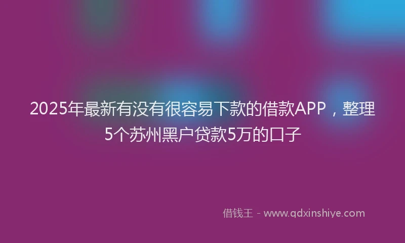 2025年最新有没有很容易下款的借款APP，整理5个苏州黑户贷款5万的口子