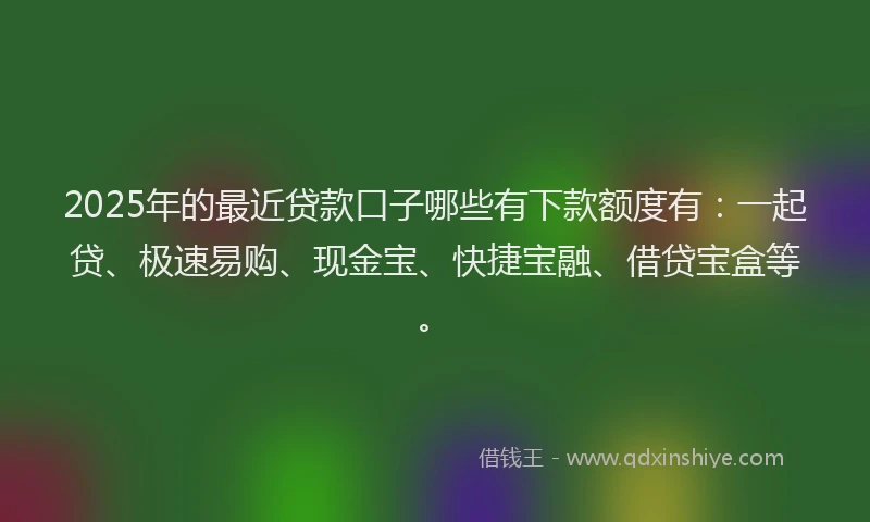2025年的最近贷款口子哪些有下款额度有：一起贷、极速易购、现金宝、快捷宝融、借贷宝盒等。