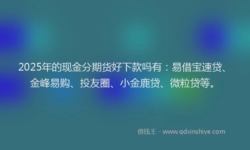 2025年的现金分期货好下款吗有：易借宝速贷、金峰易购、投友圈、小金鹿贷、微粒贷等。