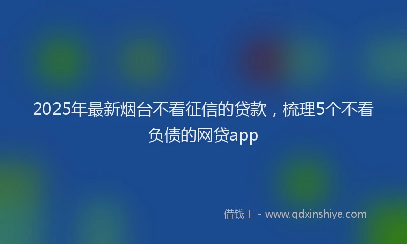 2025年最新烟台不看征信的贷款，梳理5个不看负债的网贷app