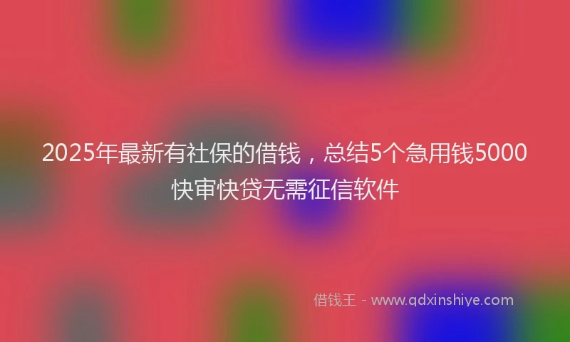 2025年最新有社保的借钱，总结5个急用钱5000快审快贷无需征信软件