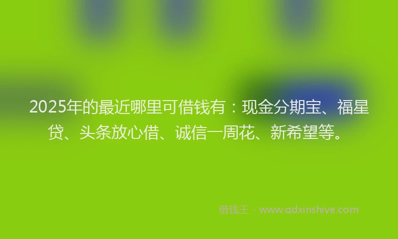 2025年的最近哪里可借钱有：现金分期宝、福星贷、头条放心借、诚信一周花、新希望等。