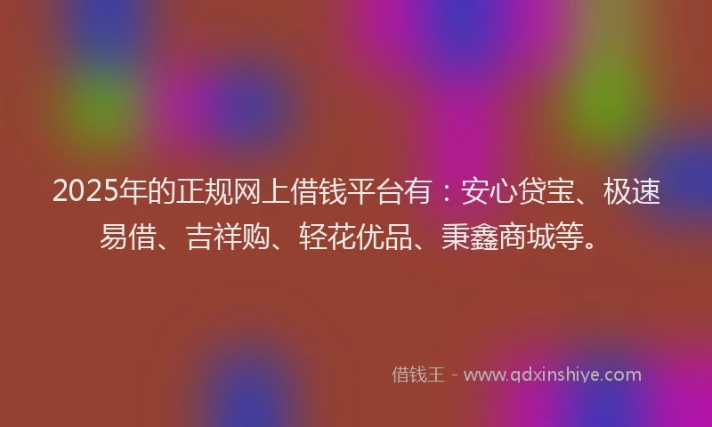 2025年的正规网上借钱平台有：安心贷宝、极速易借、吉祥购、轻花优品、秉鑫商城等。