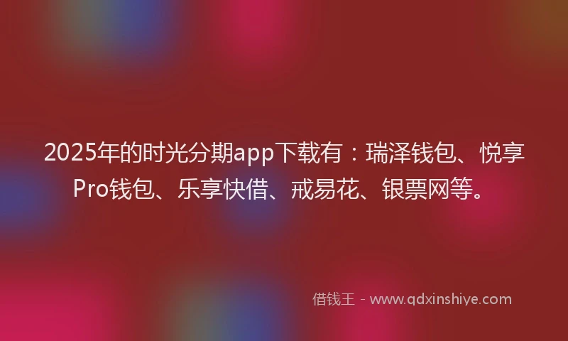 2025年的时光分期app下载有：瑞泽钱包、悦享Pro钱包、乐享快借、戒易花、银票网等。