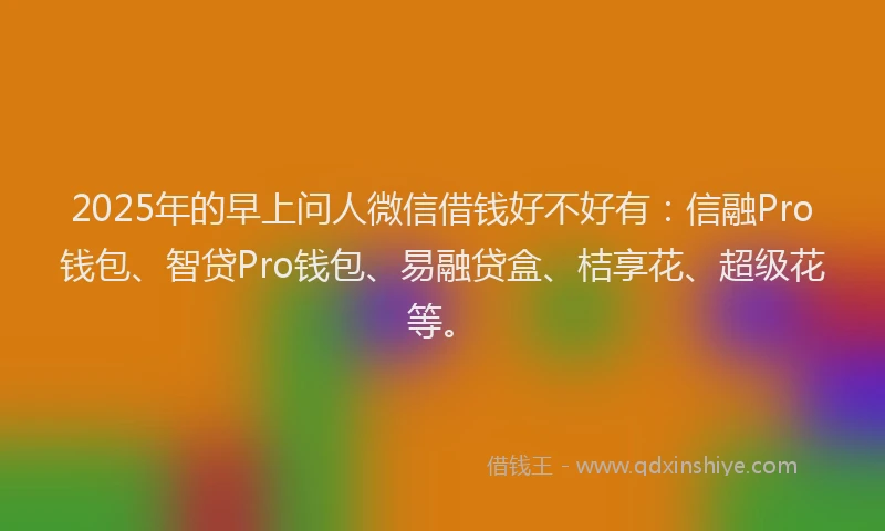 2025年的早上问人微信借钱好不好有：信融Pro钱包、智贷Pro钱包、易融贷盒、桔享花、超级花等。