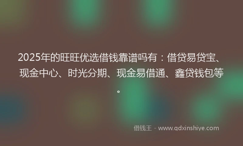 2025年的旺旺优选借钱靠谱吗有：借贷易贷宝、现金中心、时光分期、现金易借通、鑫贷钱包等。