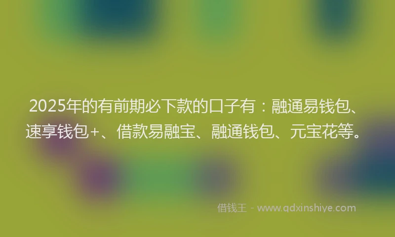 2025年的有前期必下款的口子有：融通易钱包、速享钱包+、借款易融宝、融通钱包、元宝花等。