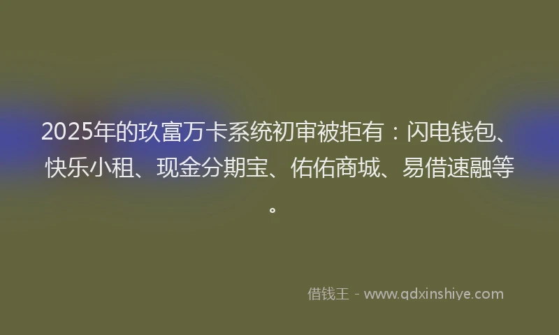 2025年的玖富万卡系统初审被拒有：闪电钱包、快乐小租、现金分期宝、佑佑商城、易借速融等。