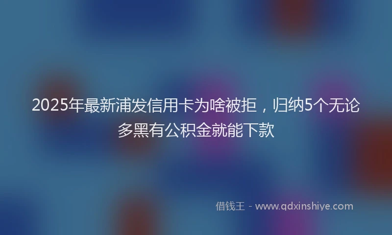 2025年最新浦发信用卡为啥被拒，归纳5个无论多黑有公积金就能下款