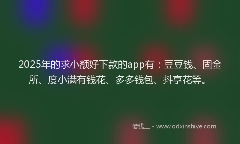 2025年的求小额好下款的app有：豆豆钱、固金所、度小满有钱花、多多钱包、抖享花等。