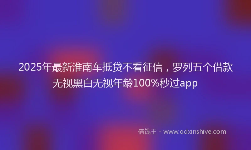 2025年最新淮南车抵贷不看征信，罗列五个借款无视黑白无视年龄100%秒过app