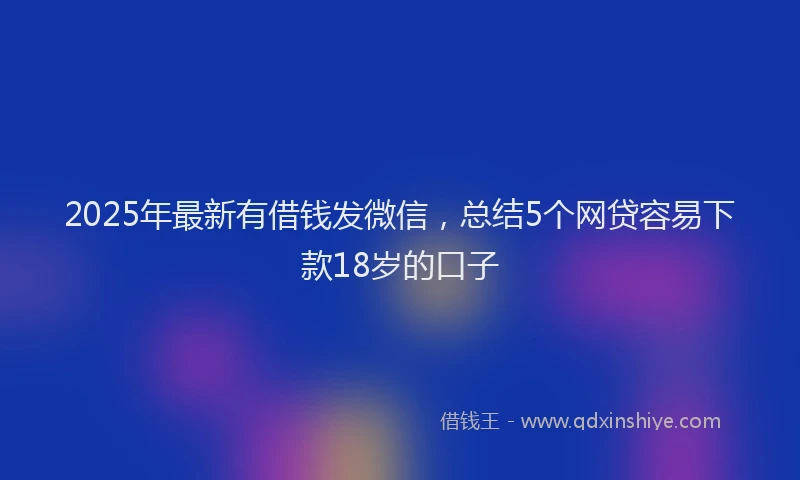 2025年最新有借钱发微信，总结5个网贷容易下款18岁的口子