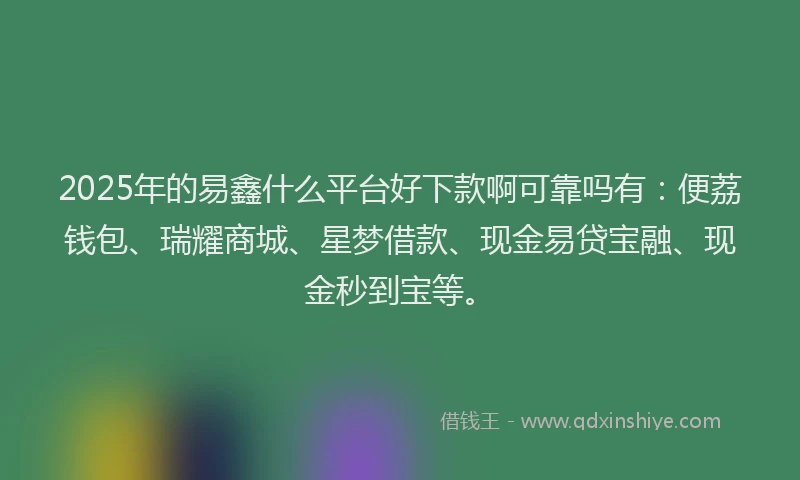 2025年的易鑫什么平台好下款啊可靠吗有：便荔钱包、瑞耀商城、星梦借款、现金易贷宝融、现金秒到宝等。