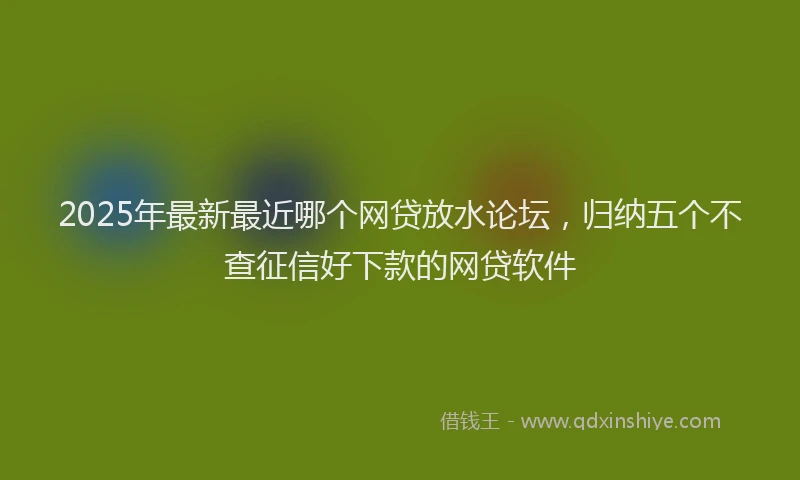 2025年最新最近哪个网贷放水论坛，归纳五个不查征信好下款的网贷软件