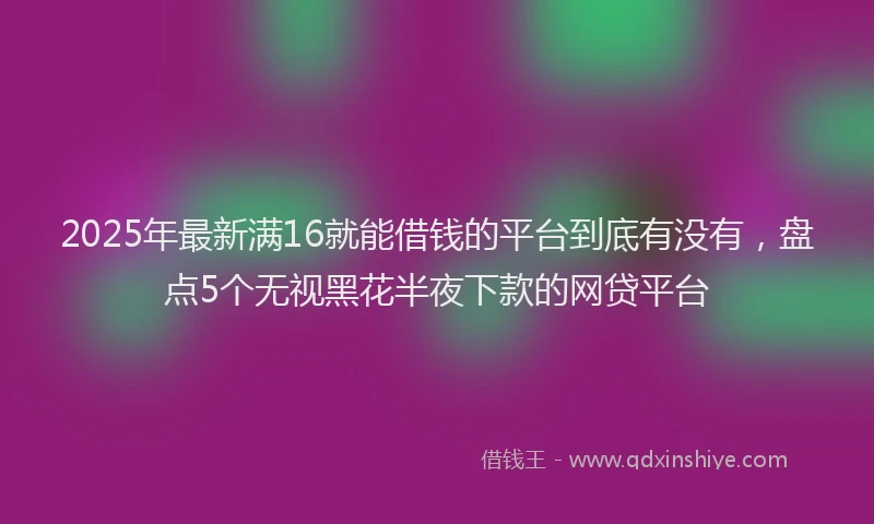 2025年最新满16就能借钱的平台到底有没有，盘点5个无视黑花半夜下款的网贷平台