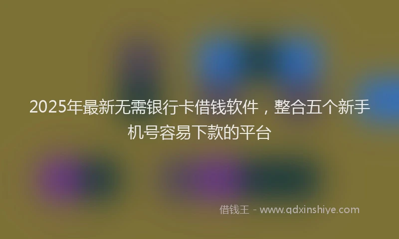 2025年最新无需银行卡借钱软件，整合五个新手机号容易下款的平台