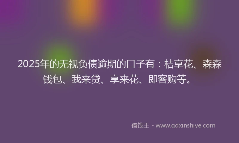 2025年的无视负债逾期的口子有：桔享花、森森钱包、我来贷、享来花、即客购等。