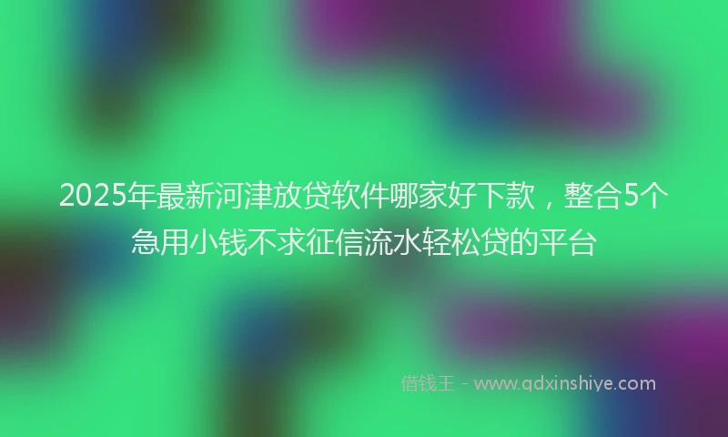 2025年最新河津放贷软件哪家好下款，整合5个急用小钱不求征信流水轻松贷的平台