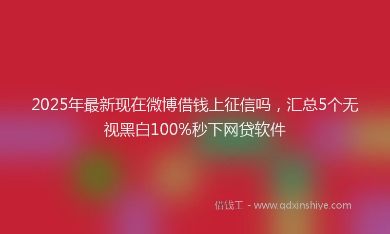 2025年最新现在微博借钱上征信吗，汇总5个无视黑白100%秒下网贷软件