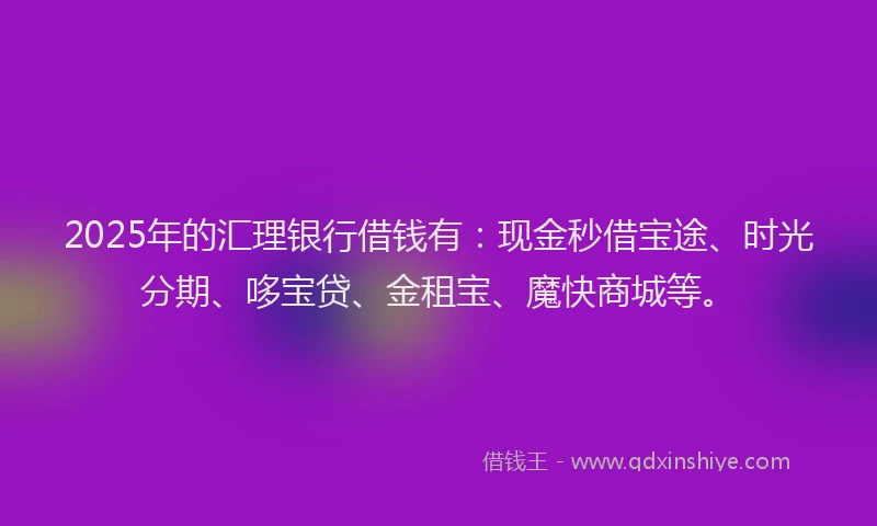 2025年的汇理银行借钱有：现金秒借宝途、时光分期、哆宝贷、金租宝、魔快商城等。