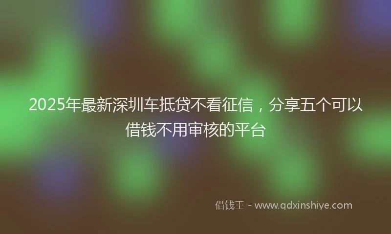 2025年最新深圳车抵贷不看征信，分享五个可以借钱不用审核的平台