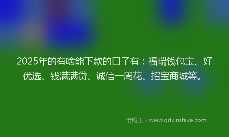 2025年的有啥能下款的口子有：福瑞钱包宝、好优选、钱满满贷、诚信一周花、招宝商城等。