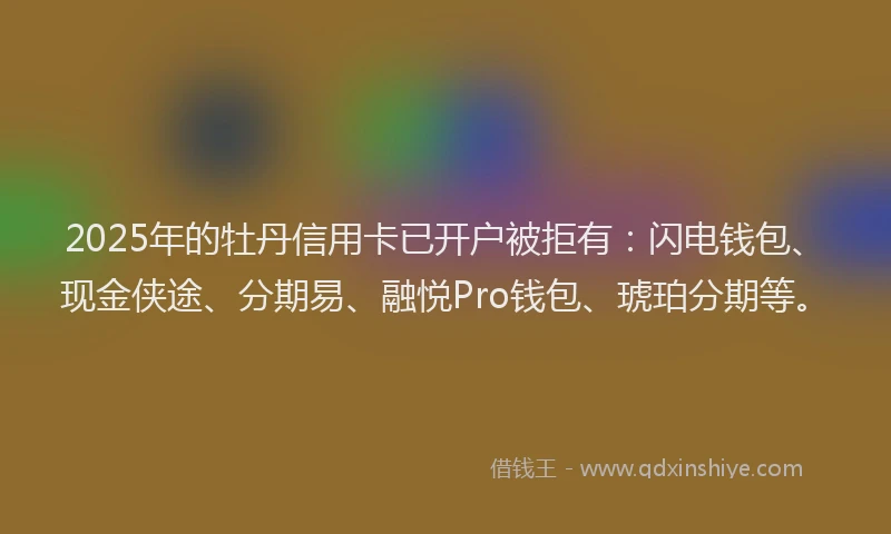 2025年的牡丹信用卡已开户被拒有：闪电钱包、现金侠途、分期易、融悦Pro钱包、琥珀分期等。