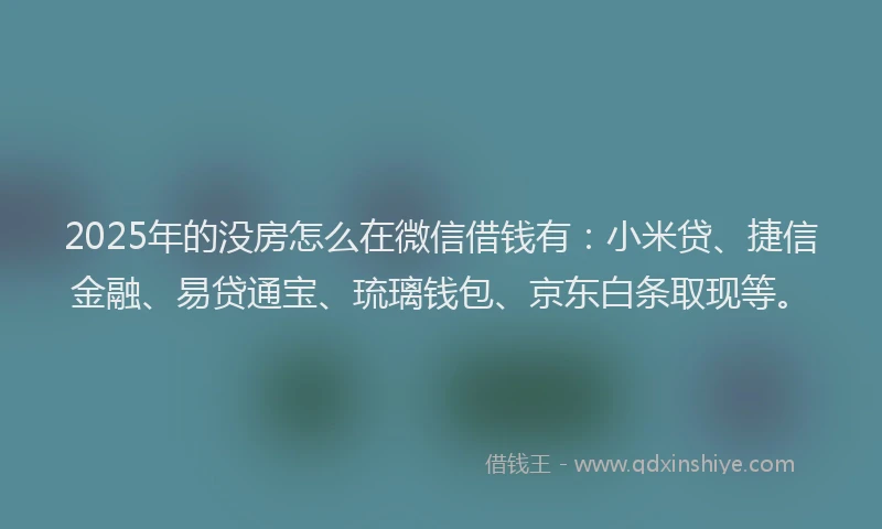 2025年的没房怎么在微信借钱有：小米贷、捷信金融、易贷通宝、琉璃钱包、京东白条取现等。