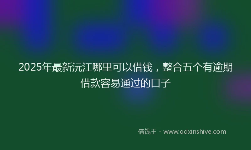 2025年最新沅江哪里可以借钱，整合五个有逾期借款容易通过的口子