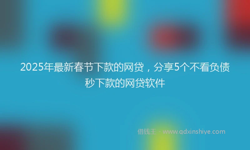2025年最新春节下款的网贷，分享5个不看负债秒下款的网贷软件