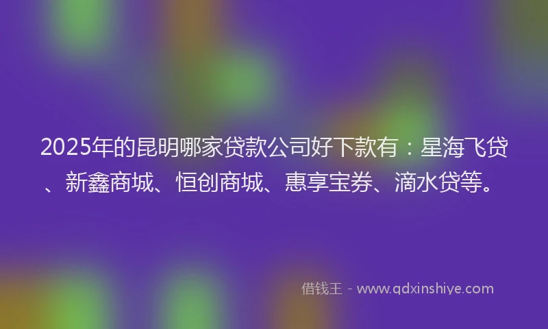 2025年的昆明哪家贷款公司好下款有：星海飞贷、新鑫商城、恒创商城、惠享宝券、滴水贷等。