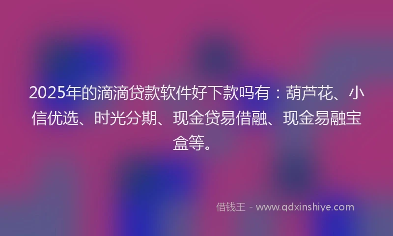 2025年的滴滴贷款软件好下款吗有：葫芦花、小信优选、时光分期、现金贷易借融、现金易融宝盒等。