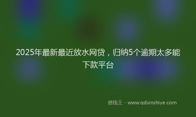 2025年最新最近放水网贷，归纳5个逾期太多能下款平台