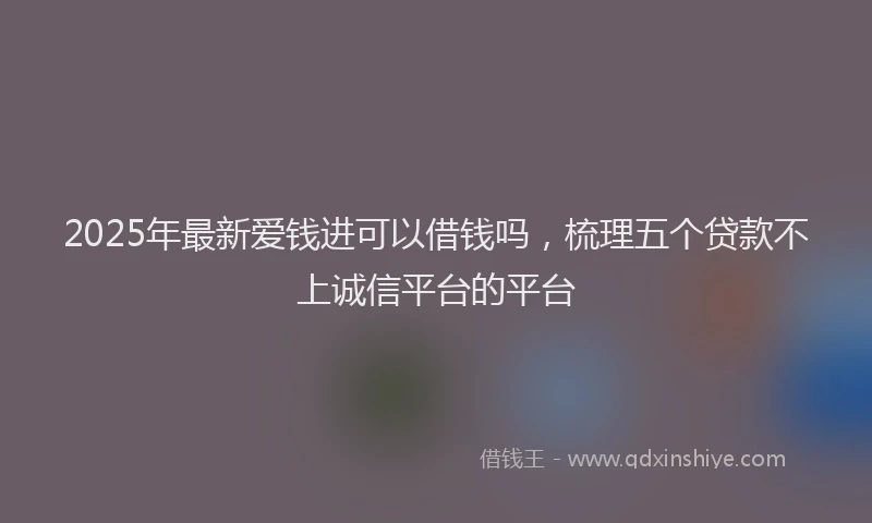 2025年最新爱钱进可以借钱吗，梳理五个贷款不上诚信平台的平台